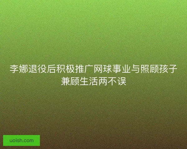 李娜退役后积极推广网球事业与照顾孩子兼顾生活两不误