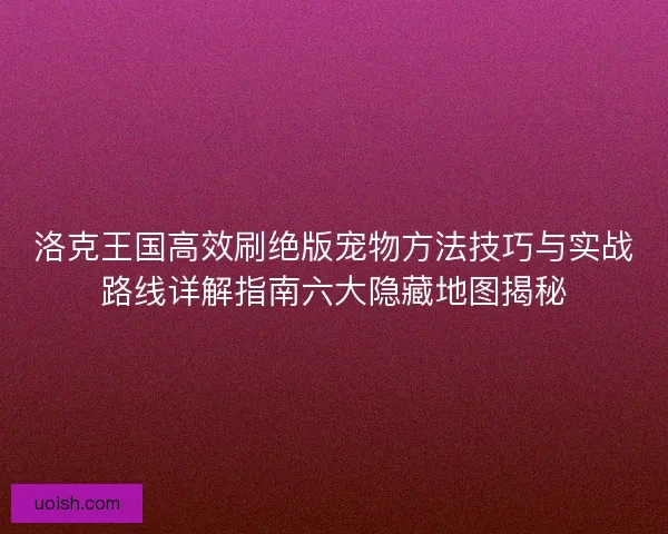 洛克王国高效刷绝版宠物方法技巧与实战路线详解指南六大隐藏地图揭秘