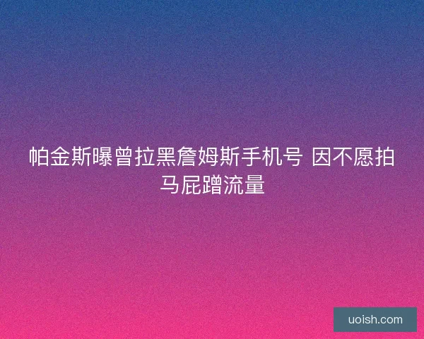 帕金斯曝曾拉黑詹姆斯手机号 因不愿拍马屁蹭流量