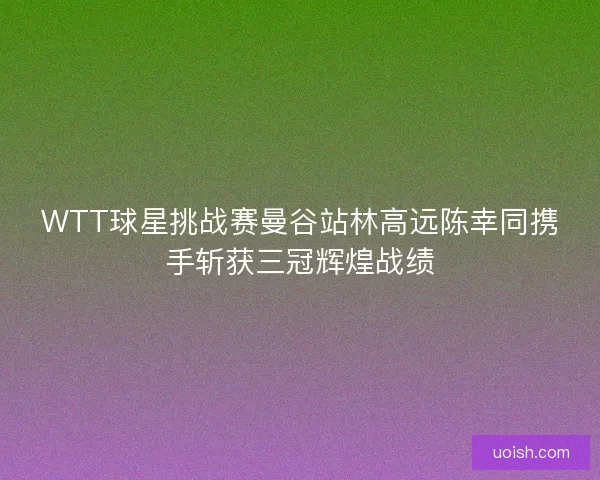 WTT球星挑战赛曼谷站林高远陈幸同携手斩获三冠辉煌战绩
