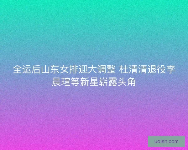 全运后山东女排迎大调整 杜清清退役李晨瑄等新星崭露头角