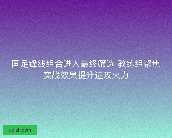 国足锋线组合进入最终筛选 教练组聚焦实战效果提升进攻火力