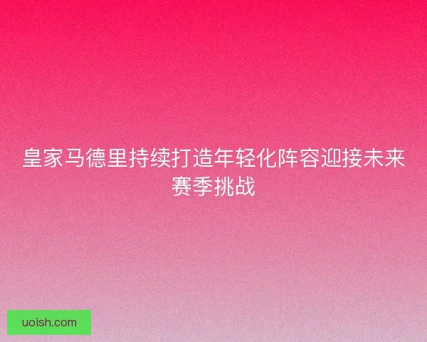 皇家马德里持续打造年轻化阵容迎接未来赛季挑战