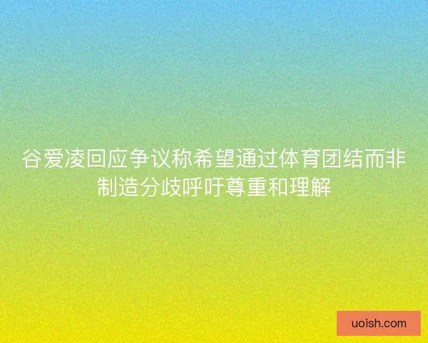 谷爱凌回应争议称希望通过体育团结而非制造分歧呼吁尊重和理解