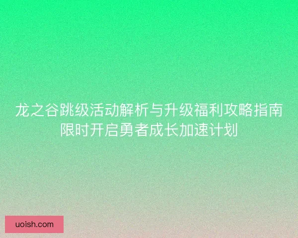 龙之谷跳级活动解析与升级福利攻略指南限时开启勇者成长加速计划
